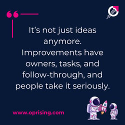 it's not just ideas anymore. Improvements have owners tasks and followed through and people take it seriously,
