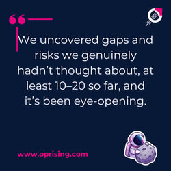 We've uncovered gaps and risks. We had not really thought about at least 10 to 20 so far, and it's been eye-opening.