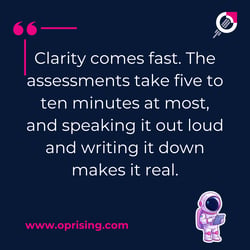 clarity comes fast. The assessments take 5 to 10 minutes at most and speak it out loud. And writing it down makes it real,